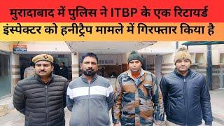 मुरादाबाद में पुलिस ने ITBP के एक रिटायर्ड इंस्पेक्टर को  हनीट्रैप मामले में गिरफ्तार किया है