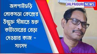 জলপাইগুড়ি লোকসভা কেন্দ্রের উন্মুক্ত সীমান্তে শুরু কাঁটাতারের বেড়া দেওয়ার কাজ - সাংসদ