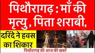 पिथौरागढ़ : आज की बड़ी ख़बरें | माँ की मृत्यु , पिता शराबी , दरिंदे ने बनाया | Pithoragarh news |