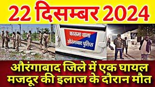 आज 22 दिसम्बर 2024 बिहार की आज की बड़ी खबरें || औरंगाबाद जिले में एक घायल मजदूर की इलाज के दौरान