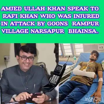 AMJEDULLAH KHAN MBT CONTESTED MLA YAKUTPURA SPOKE TO RAFI KHAN OF BHAINSA WHO WAS INJURED IN A ATTACK BY COMMUNAL HATERS OF RAMPUR VILLAGE NARSAPUR BHAINSA DISTRICT MR KHAN ASSURED RAFI KHAN THAT HE WOULD BROUGHT THIS INCIDENT INTO THE HIGHER OFFICIAL FRONT AND MR KHAN ALSO ASSURED THE VICTIM RAFI KHAN THAT IF HIS TREATMENT IS NOT GOING IN PROPER WAY THEN HE WILL BARE ALL HIS MEDICAL EXPENSES IN ANY MULTINATIONAL HOSPITAL..