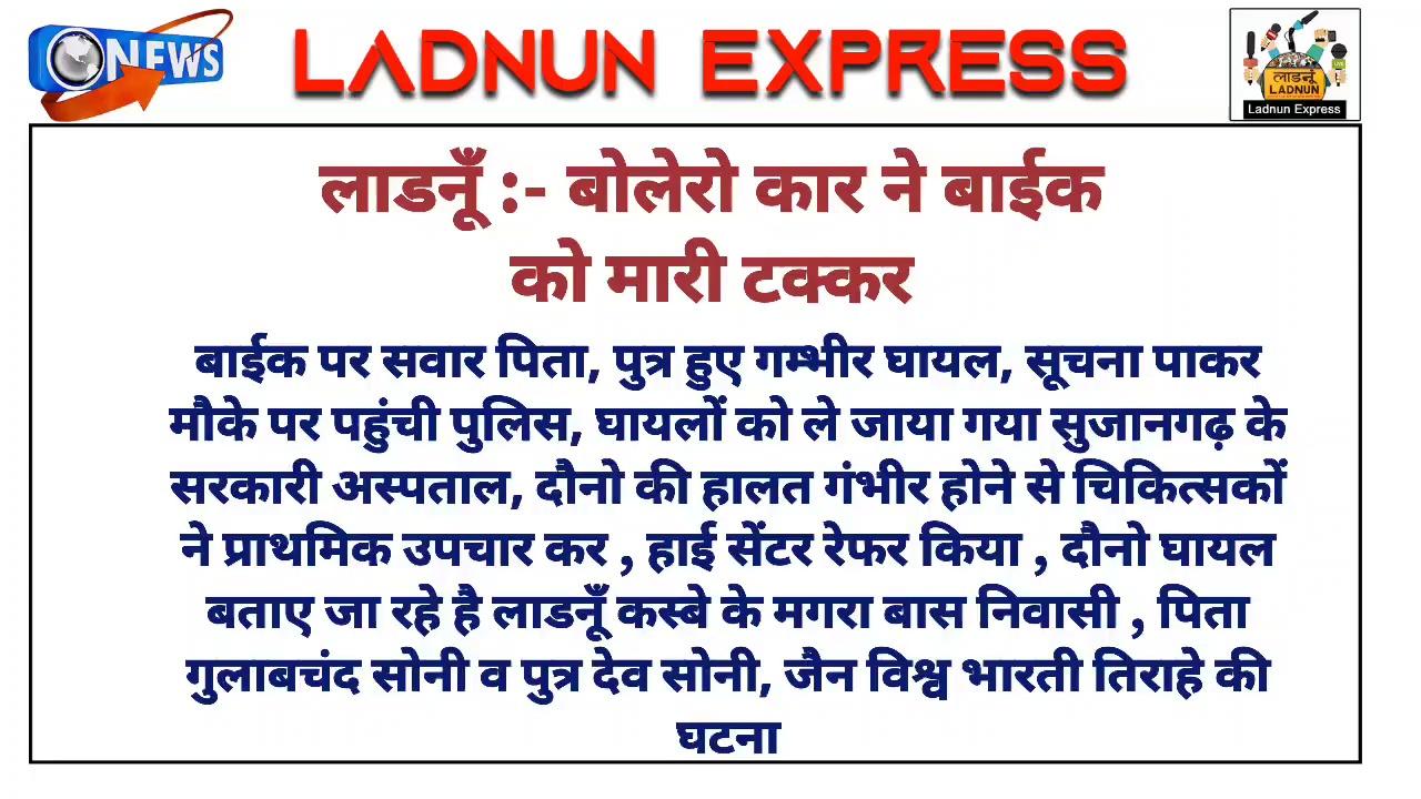 #लाडनूँ बोलेरो कार ने बाईक को मारी टक्कर बाईक पर सवार पिता, पुत्र हुए गम्भीर घायल, सूचना पाकर मौके पर पहुंची पुलिस, घायलों को ले जाया गया #सुजानगढ़ के सरकारी अस्पताल, दौनो की हालत गंभीर होने से चिकित्सकों ने प्राथमिक उपचार कर , हाई सेंटर रेफर किया , दौनो घायल बताए जा रहे है लाडनूँ कस्बे के #मगरा_बास निवासी , पिता गुलाबचंद सोनी व पुत्र देव सोनी, #जैन_विश्व_भारती तिराहे की घटना