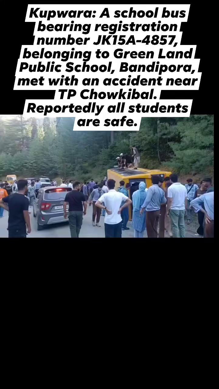 Kupwara: A school bus bearing registration number JK15A-4857, belonging to Green Land Public School, Bandipora, met with an accident near TP Chowkibal. Reportedly all students are safe.