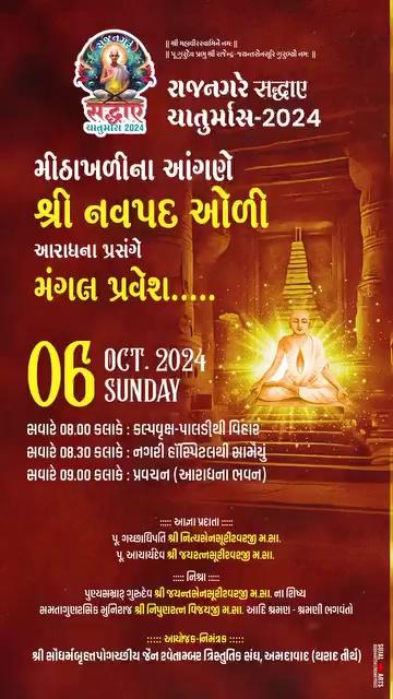 *રાજનગરે सद्धाए ચાતુર્માસ - 2024*
*મીઠાખળીના આંગણે*
*શ્રી નવપદ ઓળી આરાધના*
*પ્રસંગે*
*મંગલ પ્રવેશ.....*
*06 Oct 2024 Sunday*
*સવારે 08.00 કલાકે : કલ્પવૃક્ષ-પાલડીથી વિહાર*
*સવારે 08.30 કલાકે : નગરી હૉસ્પિટલથી સામૈયું*
*સવારે 09.00 કલાકે : પ્રવચન* (આરાધના ભવન)
::::::*આજ્ઞાપ્રદાતા*::::
પ.પૂ ગચ્છાધિપતિ શ્રીમદ્ વિજય *નિત્યસેનસૂરીશ્વરજી* મ.સા
પ. પૂ આચાર્ય શ્રીમદ્ વિજય *જયરત્નસૂરીશ્વરજી* મ.સા
::::: *પાવન નિશ્રા* :::::
*પુણ્યસમ્રાટ્* ગુરુદેવ શ્રી *જયન્તસેનસૂરીશ્વરજી* મ.સા. ના શિષ્ય *સમતાગુણરસિક* મુનિરાજ શ્રી *નિપુણરત્નવિજયજી* મ.સા.
::::: *આયોજક-નિમંત્રક* :::::
શ્રી સૌધર્મબૃહત્તપોગચ્છીય ત્રિસ્તુતિક જૈન સંઘ, અમદાવાદ (થરાદ તીર્થ)