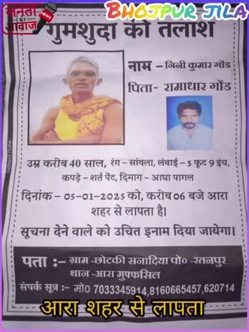 गुमशुदा की तलाश नाम निनि कुमार गोड पिता रामाधार गोड उम्र करीब 40 साल रंग सांवला लंबाई 5 फीट 9 इंच कपड़े शर्ट पैंट दिमाग आधा पागल दिनांक 5 1 2025 को करीब 6:00 बजे आरा शहर से लापता है सूचना देने वालों को उचित इनाम दिया जायेगा ग्राम छोटकी सनादियां पोस्ट रतनपुर थाना आरा मुफ्फसिल मोबाइल नंबर 7033345914.8160665457.620714