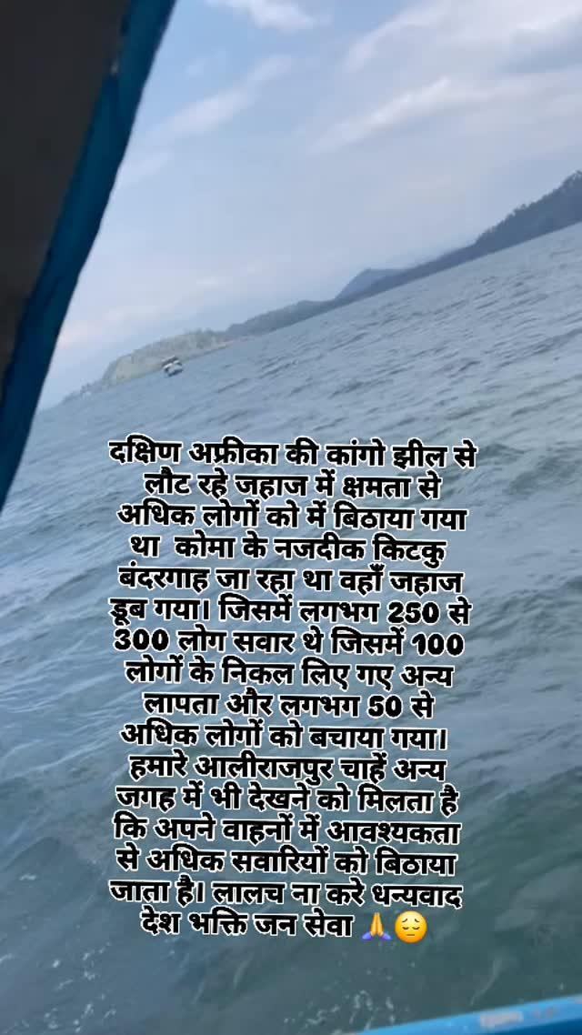 दक्षिण अफ्रीका की कांगो झील से लौट रहे जहाज में क्षमता से अधिक लोगों को में बिठाया गया था  कोमा के नजदीक किटकु बंदरगाह जा रहा था वहॉं जहाज डूब गया। जिसमें लगभग 250 से 300 लोग सवार थे जिसमें 100 लोगों के निकल लिए गए अन्य लापता और लगभग 50 से अधिक लोगों को बचाया गया। हमारे आलीराजपुर चाहें अन्य जगह में भी देखने को मिलता है कि अपने वाहनों में आवश्यकता से अधिक सवारियों को बिठाया जाता है। लालच ना करे धन्यावाद #alirajpur #motivation #intagram #intarnationalnews #lalach #follow #aadiwasi♥️♥️🙏🙏👌👌😉😉😉 🙏🙏😔😔😔