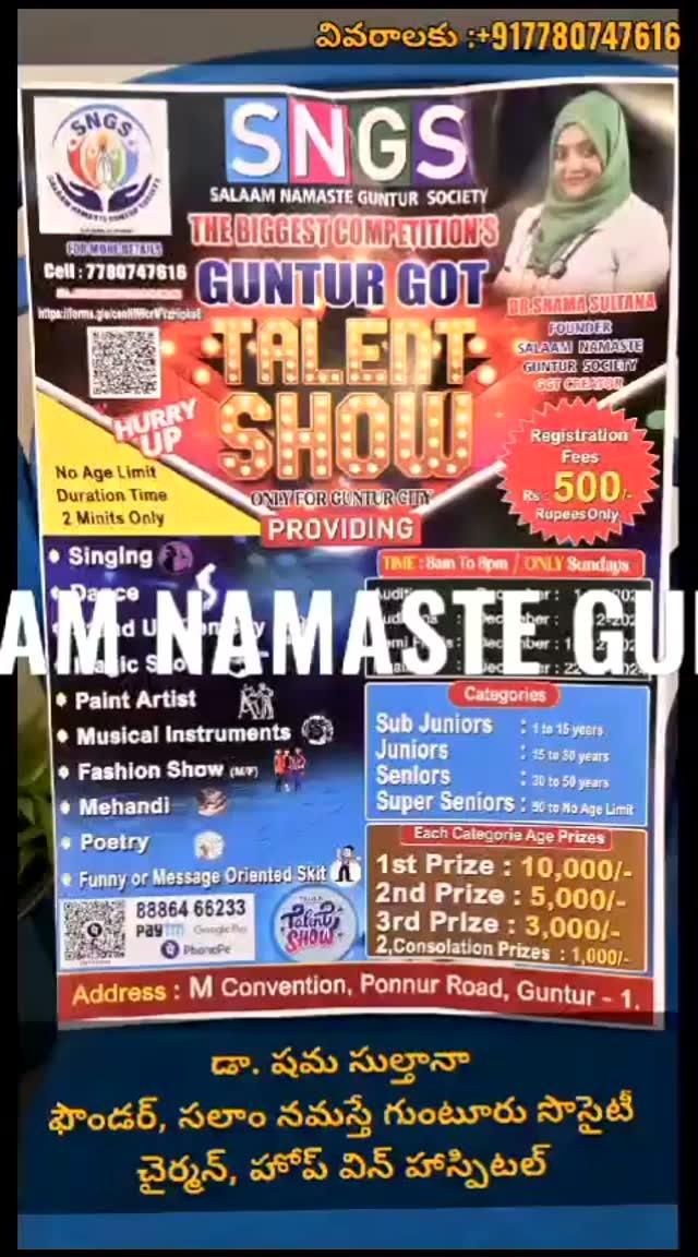 Welcome to Salaam Namasthe  Guntur Society (SNGS)
The Biggest Competition’s  GUNTUR GOT TALENT 
Only for Guntur City Providing 

List of Categeroies 
•	Singing 
•	Dance 
•	Standup Comedy 
•	Magic Show 
•	Paint Artist 
•	Musical Instruments
•	Fashion Show
•	Mehandi
•	Poetry
•	Funny or Message Oriented Sit 

Category’s 
SUB JUNIORS :  1 to 15 Years 
JUNIORS :  15 to 30 years 
SENIORS :  30 to 50 years 
SUPER SENIORS : 50 to NO age limit

Each Category Age Prizes 
First Prize : 10,000/
Second Prize :  5000/
3rd  Prize :  3000/
2 Consolation Prizes : 1,000

Dates of Competitions

Auditions : 1-8-2024
Auditions
8-8-2024
Semi finals : 15-8-2024
Finals :  22-08-2024

Time : (8 am to 8 pm Only Sundays )

Registration Fees 500 Rupees 
Registration link :  https://forms.gle/cenNtWcrMVzHipko8

Payment  Method : Gpay ,Ph Pay, Paytm 
88864 66233 (Dr .Shama Sultana )

Note : NO AGE LIMIT 
DURATION TIME :  TWO  MINUTES 
VENUE : M CONVENTION, Ponnur Road ,Near Andhra Muslim College ,Guntur-1 
For more details :  77807 47616