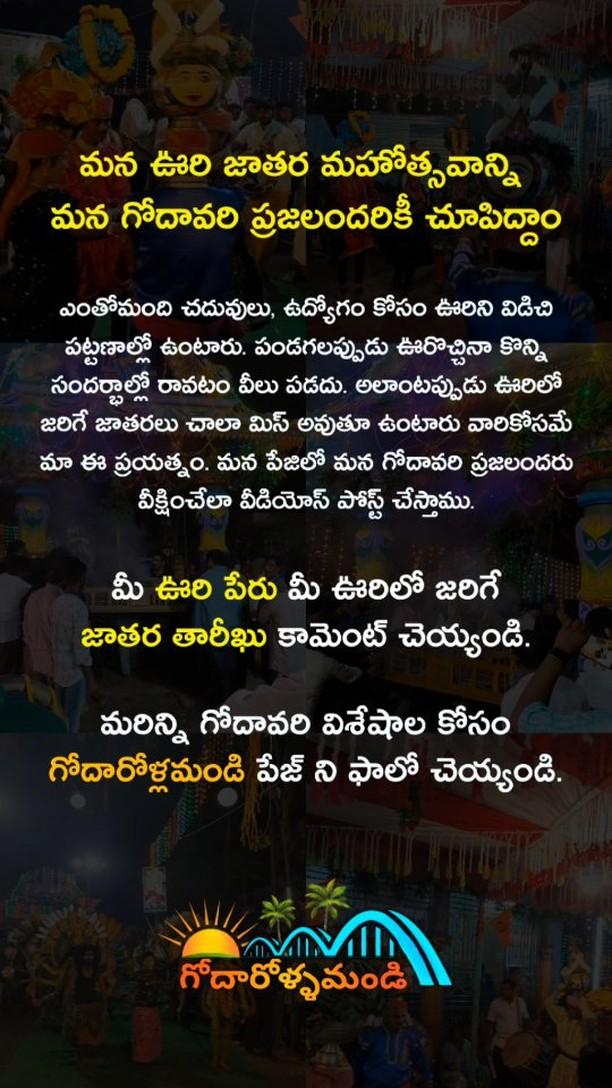 ఎంతోమంది చదువులు, ఉద్యోగం కోసం ఊరిని విడిచి పట్టణాల్లో ఉంటారు
పండగలప్పుడు ఊరొచ్చినా కొన్ని సందర్భాల్లో రావటం వీలు పడదు
అలాంటప్పుడు ఊరిలో జరిగే జాతరలు చాలా మిస్ అవుతూ ఉంటారు వారికోసమే మా ఈ ప్రయత్నం
మన పేజిలో మన గోదావరి ప్రజలందరు వీక్షించేలా వీడియోస్ పోస్ట్ చేస్తాము
మీ ఊరి పేరు మీ ఊరిలో జరిగే జాతర తారీఖు" కామెంట్ చెయ్యండి
మరిన్ని గోదావరి విశేషాల కోసం గోదారోళ్లమండి పేజ్ ని ఫాలో చెయ్యండి