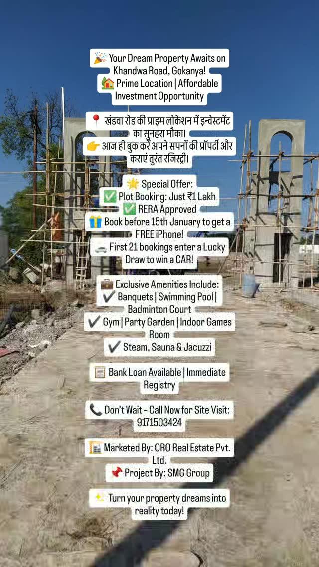 🎉 Your Dream Property Awaits on Khandwa Road, Gokanya!
🏡 Prime Location | Affordable Investment Opportunity

📍 खंडवा रोड की प्राइम लोकेशन में इन्वेस्टमेंट का सुनहरा मौका।
👉 आज ही बुक करें अपने सपनों की प्रॉपर्टी और कराएं तुरंत रजिस्ट्री।

🌟 Special Offer:
✅ Plot Booking: Just ₹1 Lakh
✅ RERA Approved
🎁 Book before 15th January to get a FREE iPhone!
🚗 First 21 bookings enter a Lucky Draw to win a CAR!

💼 Exclusive Amenities Include:
✔️ Banquets | Swimming Pool | Badminton Court
✔️ Gym | Party Garden | Indoor Games Room
✔️ Steam, Sauna & Jacuzzi

📋 Bank Loan Available | Immediate Registry

📞 Don’t Wait – Call Now for Site Visit:
9171503424

🏗️ Marketed By: ORO Real Estate Pvt
Ltd
Project By: SMG Group

✨ Turn your property dreams into reality today!