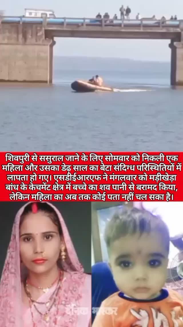 शिवपुरी से ससुराल जाने के लिए सोमवार को निकली एक
महिला और उसका डेढ़ साल का बेटा संदिग्ध परिस्थितियों में लापता हो गए। एसडीईआरएफ ने मंगलवार को मड़ीखेड़ा बांध के केचमेंट क्षेत्र में बच्चे का शव पानी से बरामद किया, लेकिन महिला का अब तक कोई पता नहीं चल सका है। महिला के परिजनों को सोमवार को तलाशी के दौरान मड़ीखेड़ा डेम के पास कुछ समान मिले थे। इसके बाद पुलिस सहित एसडीईआरएफ की टीम ने तलाशी शुरू की थी।

🔴जानकारी के मुताबिक 30 साल की कमलेश बघेल एक जनवरी को अपनी ससुराल पारागढ नरवर से अपने मायके शिवपुरी की दर्पण कालोनी में अपने डेढ़ साल के बेटे रियांश और तीन साल की बेटी रियाना के साथ आई थी। तब से वह अपने मायके में रुकी हुई थी, लेकिन सोमवार की सुबह वह अपने डेढ़ साल के बेटे रियांश को लेकर घर से बिना बताए निकल गई, तभी से वह लापता है।

🔴मोबाइल कॉल से हुआ खुलासा
कमलेश अपने डेढ़ साल के बेटे रियांश के साथ नरवर के लिए बस में सवार होकर निकली थी और रास्ते में नरवर-सतनबाड़ा मार्ग पर मड़ीखेड़ा डेम के पास उतर गई थी। इसका पता एक फोन कॉल के जरिए लगा। रास्ते में बस में सवार एक महिला के फोन से कमलेश ने अपने पति को फोन लगाया था, लेकिन उसके पति ने फोन रिसीव नहीं किया था। बाद में जब कमलेश लापता हो गई। तब भोलाराम बघेल ने मोबाइल पर पड़े मिस्ड कॉल पर फोन लगाकर पूछा था। तब महिला ने कमलेश के मड़ीखेड़ा डेम के पास उतरने की बात बताई थी।

🔴पुल के पास मिले थे कपड़े और कुछ सामान
कमलेश के मड़ीखेड़ा डेम के पास उतरने की सूचना मिलने के बाद ससुराली और मायके वाले तलाश में डेम पहुंचे। यहां तलाशी के दौरान नरवर-सतनबाड़ा मार्ग पर बने ठाकुर बाबा पुल के पास सोमवार की शाम कमलेश का कुछ सामान मिला था। इसकी सूचना सतनवाड़ा थाना और फिजिकल थाना पुलिस को दी गई। सूचना के बाद सोमवार की शाम सतनबाड़ा थाना पुलिस मौके पर पहुंच गई थी। साथ ही एसडीईआरएफ की टीम को भी बुलाया गया था, लेकिन रात होने की वजह से पुल के नीचे भरे पानी में तलाशी अभियान शुरू नहीं किया जा सका था।

🔴बेटे का मिला शव, मां लापता
एसडीईआरएफ की टीम ने मंगलवार की सुबह 6 बजे महिला और उसके बेटे की तलाश शुरू कर दी थी। तलाशी के दौरान सुबह 11 बजे एसडीईआरएफ की टीम को डेढ़ साल के मासूम का शव मिल गया, लेकिन कमलेश का मंगलवार की देर शाम तक कोआ सुराग नहीं लग सका हैं। खबर लिखे जाने तक टीम तलाशी अभियान में जुटी हुई हैं।