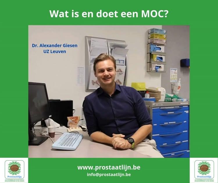 Dokter Alexander Giesen is assistent urologie in UZ Leuven en onderzoeker rond prostaatkanker onder supervisie van Prof
Dr
Joniau, hij antwoordt op onze vraag: WAT IS EN DOET EEN MOC?
Een MOC staat voor Multidisciplinair Oncologisch Consult
Multidisciplinair = alle verschillende disciplines die te maken hebben met de behandeling van een kanker, hier prostaatkanker, zetten zich tezamen en bespreken de dossiers van de onderzochte patiënten
Artsen met verschillende specialisaties die met de zorg te maken hebben rond prostaatkanker: Urologen - radiotherapeuten - medisch oncologen - pathologen - nucleair specialisten en radiologen
We zijn dan met veel tezamen die alle gevallen bespreken, enerzijds alle nieuwe diagnoses maar ook iedereen die een herval heeft of progressie van de ziekte wordt dan besproken en daaruit wordt een besluit gevormd welke de beste behandeloptie zou kunnen zijn voor u als patiënt
Daarbij wordt er niet alleen rekening gehouden met alle medische gegevens die we kennen zoals PSA, de beeldvorming, de Gleason score, de pathologie, we proberen ook zoveel mogelijk rekening te houden met u als patiënt, met uw wensen en uw voorkeuren
Specifiek in UZ Leuven hebben wij twee MOC’s:  Een kleine en een grote MOC
De kleine MOC houden we vooral voor de ‘simpelere zaken’, de eenvoudige en eenduidige zaken zoals bv gelokaliseerde prostaatkanker waarbij dat het gaat over actief opvolgen of toch actief behandelen met bv een operatie of met bestralingen
Dat is een kleine MOC waarbij enkel urologen en radiotherapeuten aanwezig zijn
Alle vergevorderde zaken zoals bv uitgezaaide prostaatkanker worden besproken op de grote MOC waarbij dan alle zes de voornoemde disciplines aanwezig zijn en waarbij iedere specialist vanuit zijn standpunt, zijn mening en zijn expertise kan praten om zo tezamen tot de beste oplossing voor de patiënt te komen